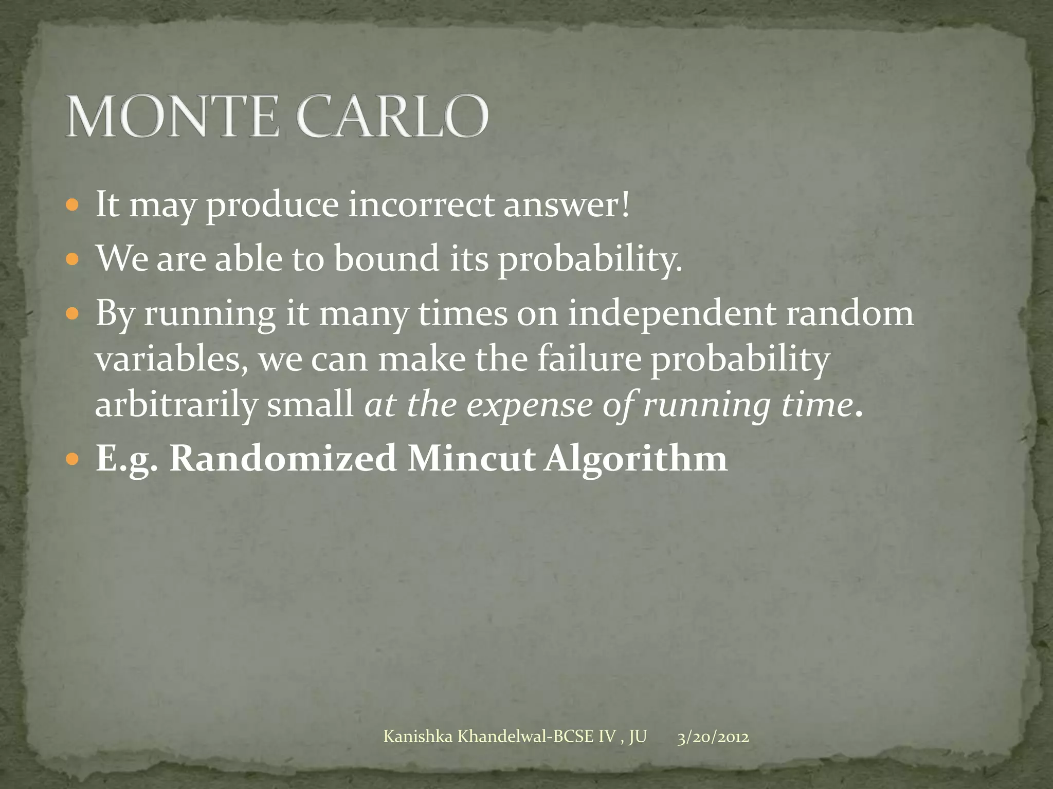 It may produce incorrect answer!
 We are able to bound its probability.
 By running it many times on independent random
  variables, we can make the failure probability
  arbitrarily small at the expense of running time.
 E.g. Randomized Mincut Algorithm




                    Kanishka Khandelwal-BCSE IV , JU   3/20/2012
 