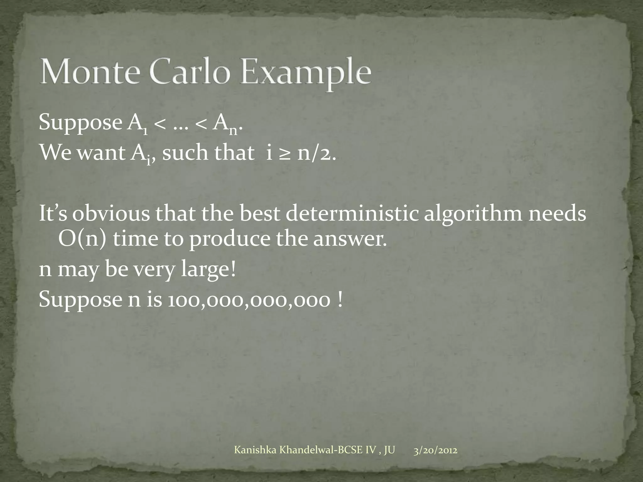 Suppose A1 < … < An.
We want Ai, such that i ≥ n/2.

It’s obvious that the best deterministic algorithm needs
   O(n) time to produce the answer.
n may be very large!
Suppose n is 100,000,000,000 !




                   Kanishka Khandelwal-BCSE IV , JU   3/20/2012
 