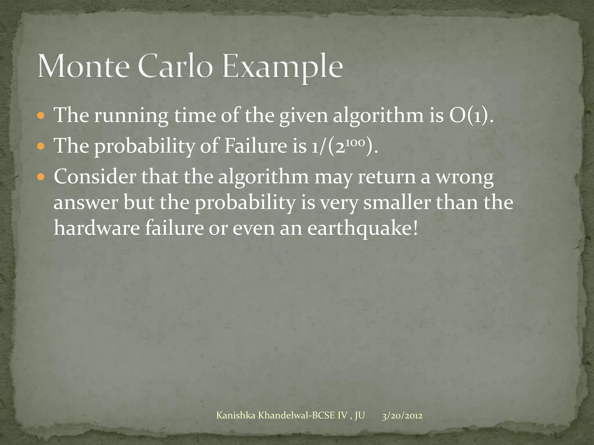  The running time of the given algorithm is O(1).
 The probability of Failure is 1/(2100).
 Consider that the algorithm may return a wrong
  answer but the probability is very smaller than the
  hardware failure or even an earthquake!




                     Kanishka Khandelwal-BCSE IV , JU   3/20/2012
 