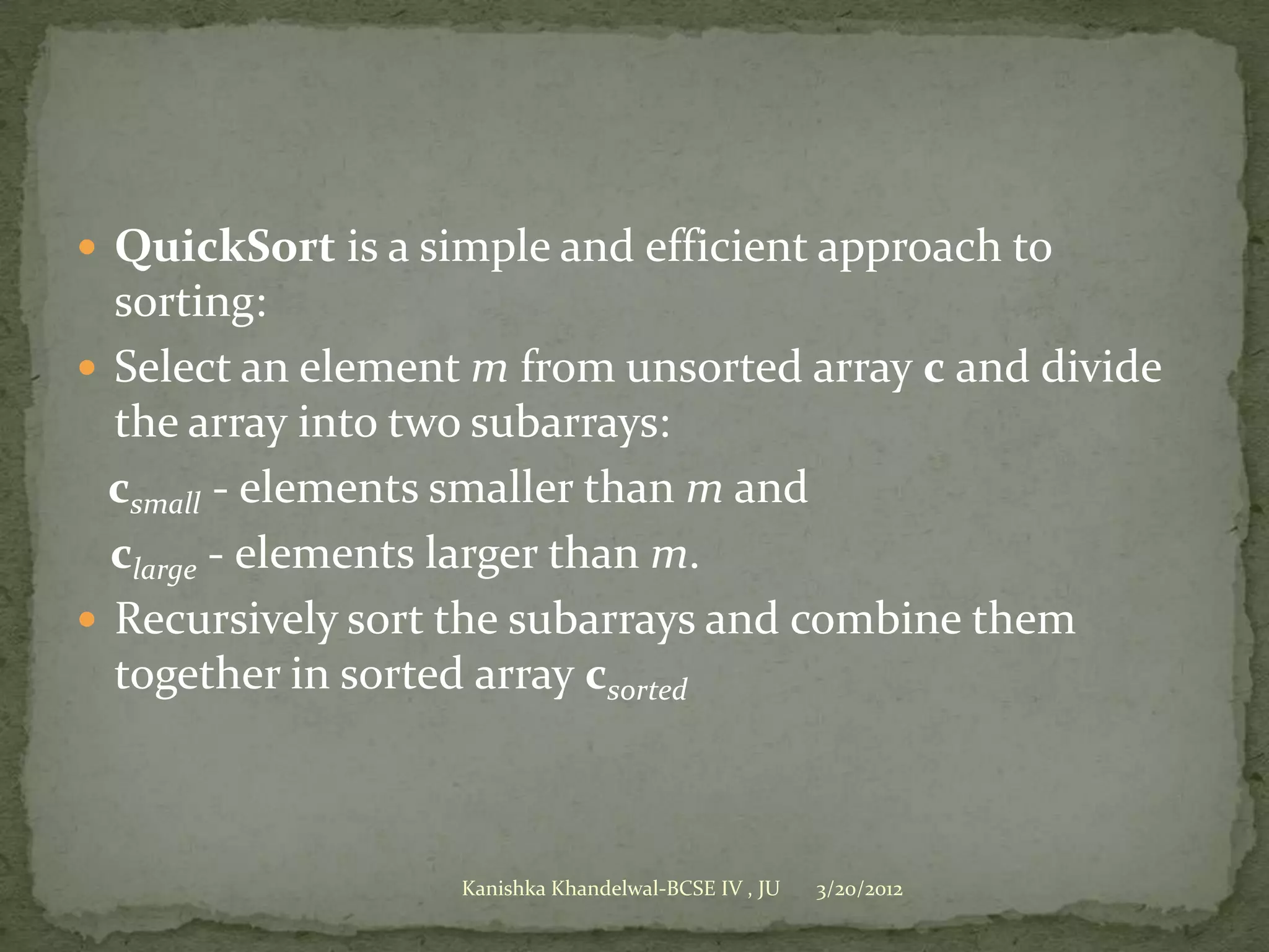  QuickSort is a simple and efficient approach to
  sorting:
 Select an element m from unsorted array c and divide
  the array into two subarrays:
  csmall - elements smaller than m and
  clarge - elements larger than m.
 Recursively sort the subarrays and combine them
  together in sorted array csorted



                   Kanishka Khandelwal-BCSE IV , JU   3/20/2012
 