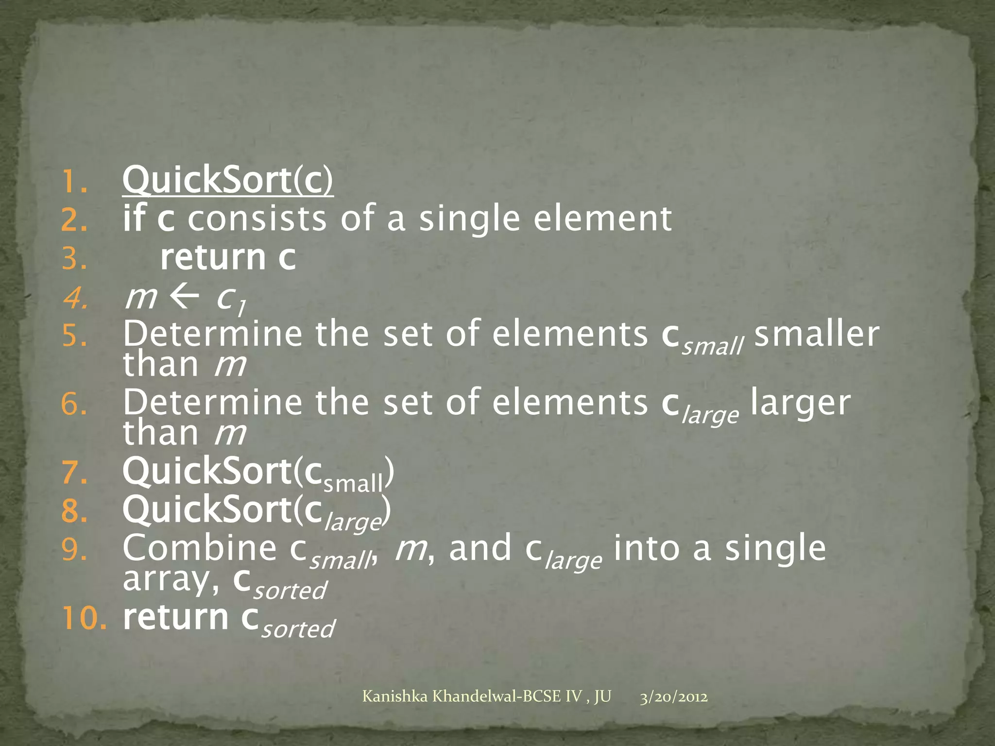 1.    QuickSort(c)
2.    if c consists of a single element
3.       return c
4.    m  c1
5.    Determine the set of elements csmall smaller
      than m
6.    Determine the set of elements clarge larger
      than m
7.    QuickSort(csmall)
8.    QuickSort(clarge)
9.    Combine csmall, m, and clarge into a single
      array, csorted
10.   return csorted

                   Kanishka Khandelwal-BCSE IV , JU   3/20/2012
 