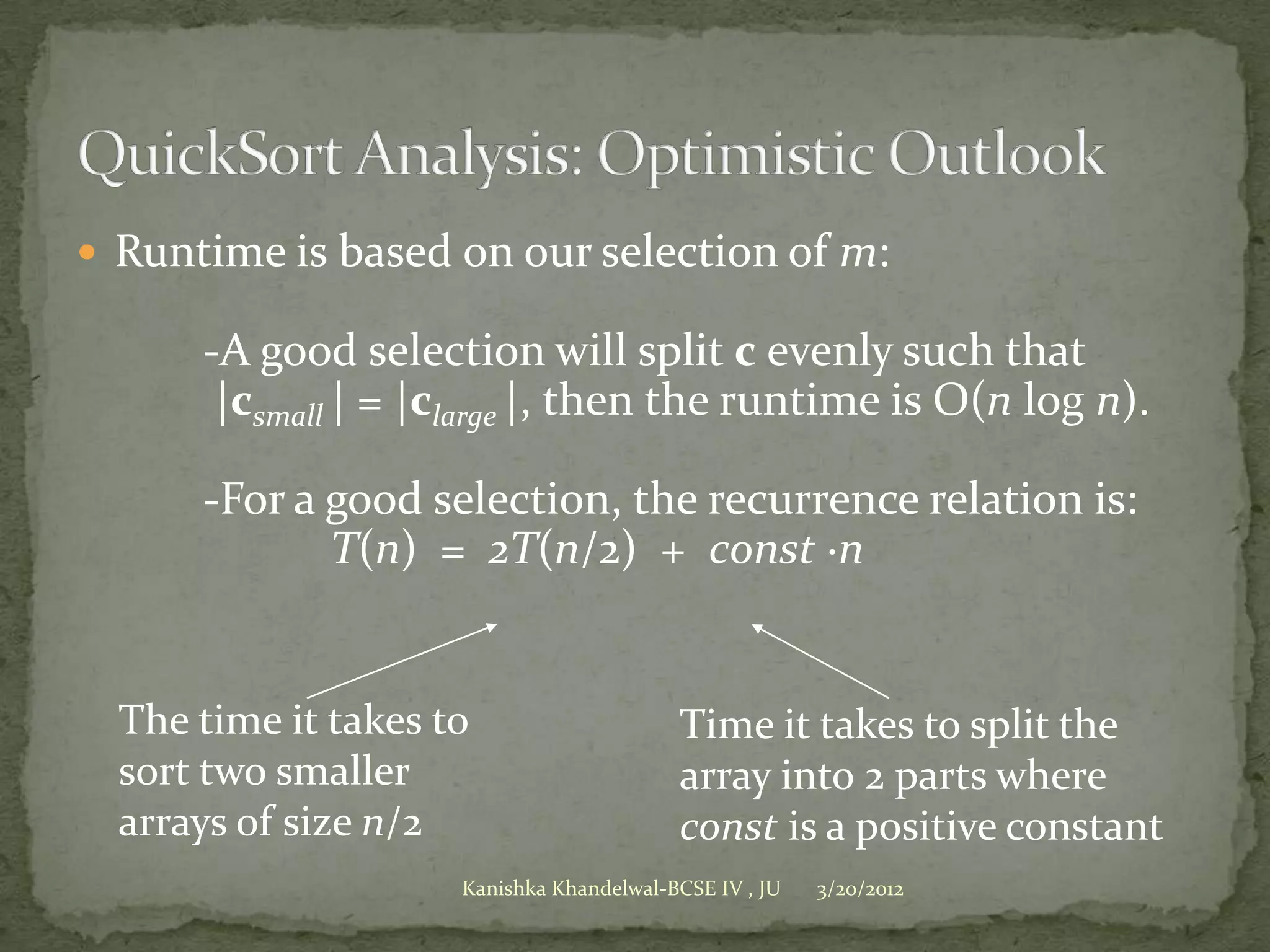  Runtime is based on our selection of m:

      -A good selection will split c evenly such that
       |csmall | = |clarge |, then the runtime is O(n log n).

      -For a good selection, the recurrence relation is:
             T(n) = 2T(n/2) + const ·n


  The time it takes to                    Time it takes to split the
  sort two smaller                        array into 2 parts where
  arrays of size n/2                      const is a positive constant
                     Kanishka Khandelwal-BCSE IV , JU   3/20/2012
 
