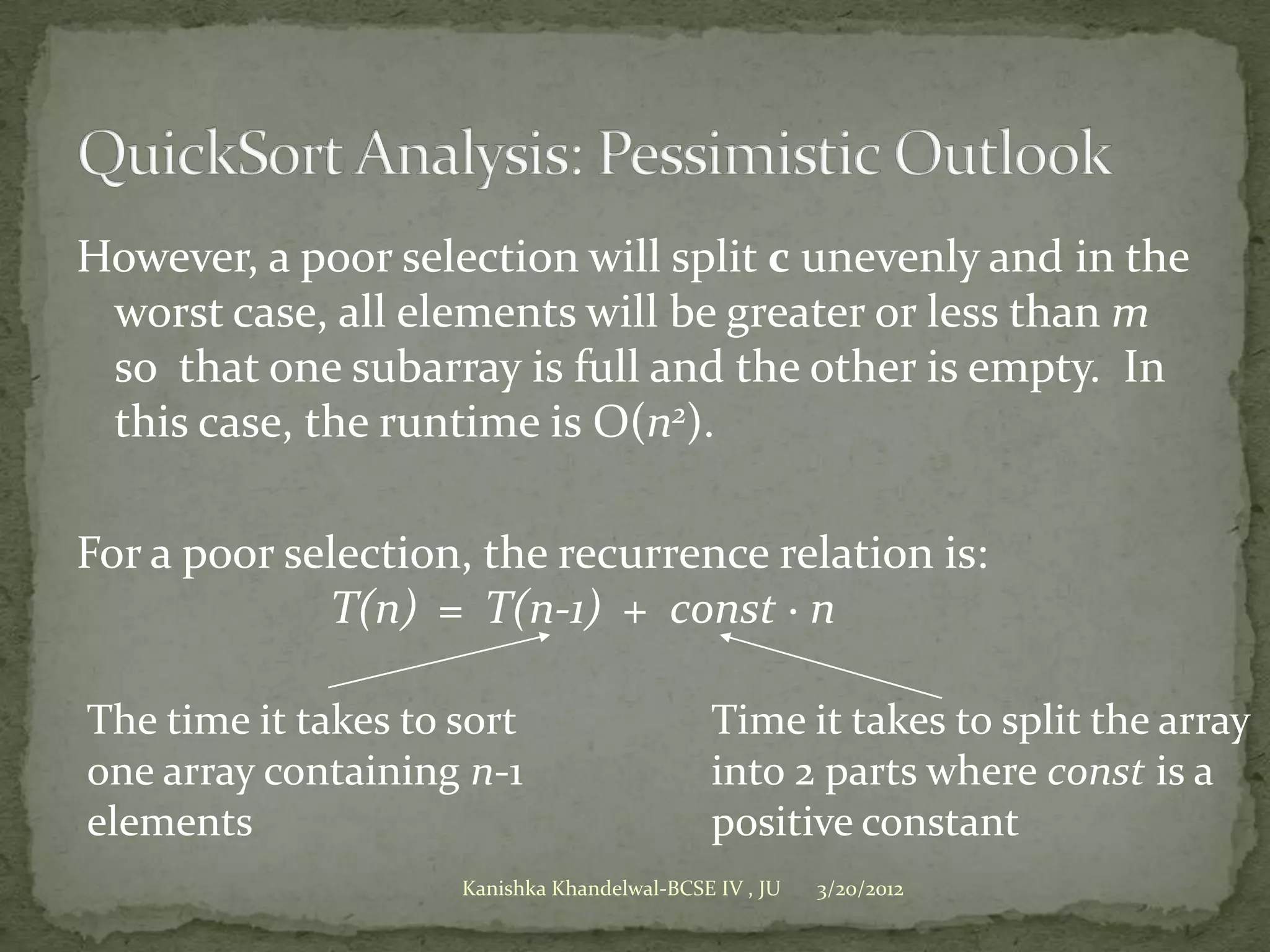 However, a poor selection will split c unevenly and in the
 worst case, all elements will be greater or less than m
 so that one subarray is full and the other is empty. In
 this case, the runtime is O(n2).

For a poor selection, the recurrence relation is:
             T(n) = T(n-1) + const · n

The time it takes to sort                     Time it takes to split the array
one array containing n-1                      into 2 parts where const is a
elements                                      positive constant
                     Kanishka Khandelwal-BCSE IV , JU   3/20/2012
 