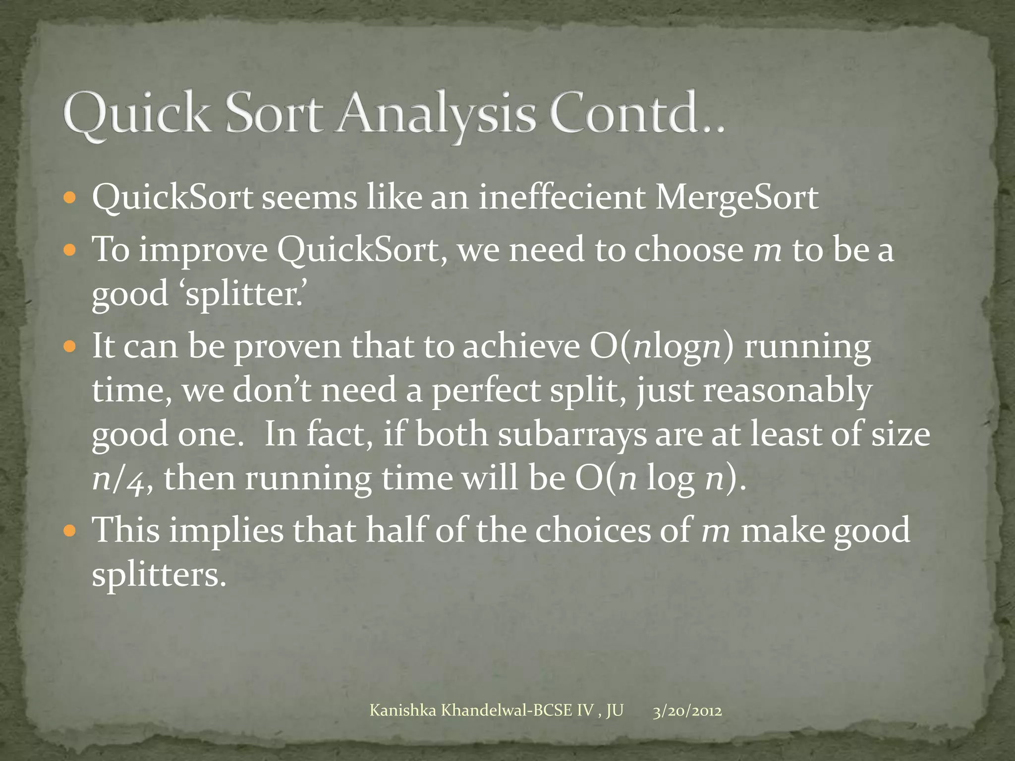  QuickSort seems like an ineffecient MergeSort
 To improve QuickSort, we need to choose m to be a
  good ‘splitter.’
 It can be proven that to achieve O(nlogn) running
  time, we don’t need a perfect split, just reasonably
  good one. In fact, if both subarrays are at least of size
  n/4, then running time will be O(n log n).
 This implies that half of the choices of m make good
  splitters.


                    Kanishka Khandelwal-BCSE IV , JU   3/20/2012
 