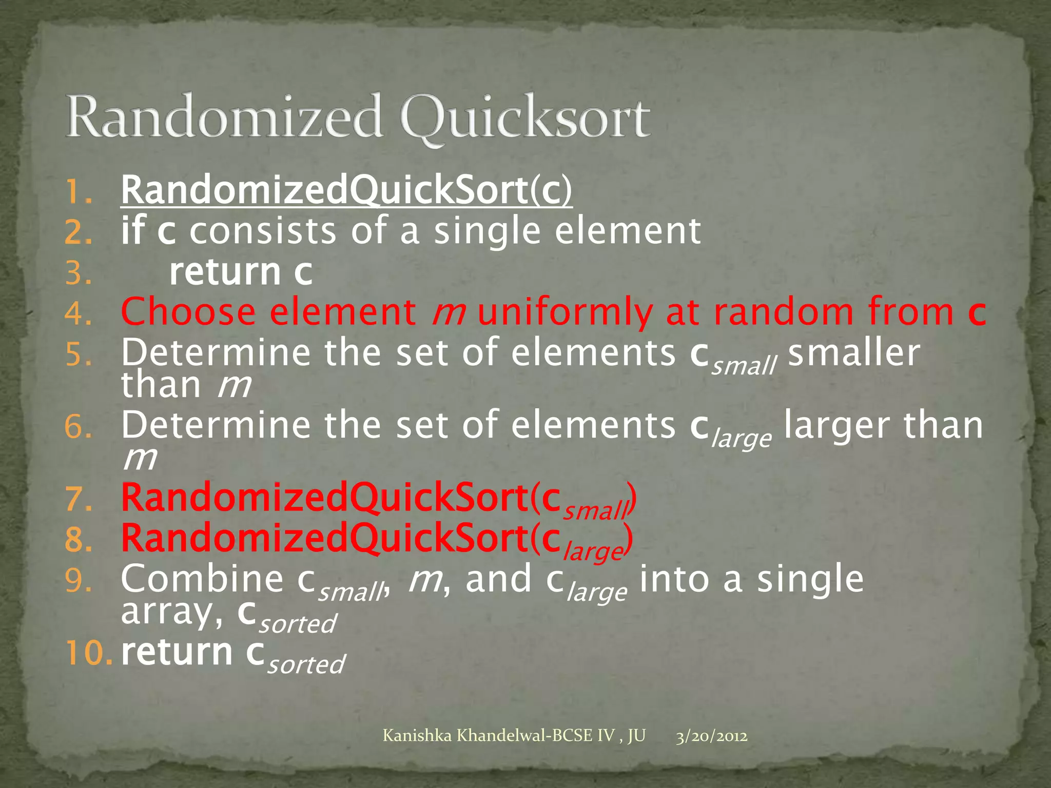 1. RandomizedQuickSort(c)
2. if c consists of a single element
3.     return c
4. Choose element m uniformly at random from c
5. Determine the set of elements csmall smaller
   than m
6. Determine the set of elements clarge larger than
     m
7. RandomizedQuickSort(csmall)
8. RandomizedQuickSort(clarge)
9. Combine csmall, m, and clarge into a single
    array, csorted
10. return csorted

                     Kanishka Khandelwal-BCSE IV , JU   3/20/2012
 