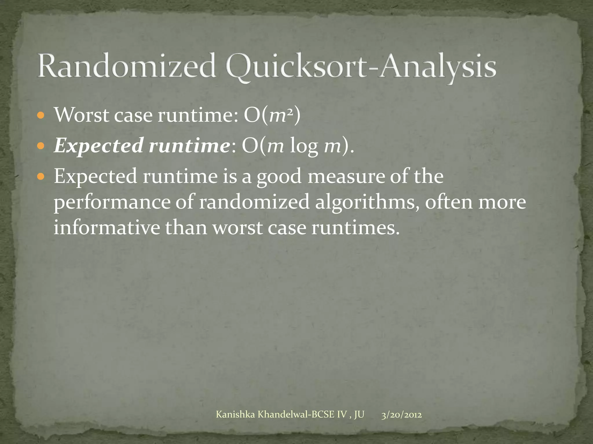  Worst case runtime: O(m2)
 Expected runtime: O(m log m).
 Expected runtime is a good measure of the
 performance of randomized algorithms, often more
 informative than worst case runtimes.




                  Kanishka Khandelwal-BCSE IV , JU   3/20/2012
 