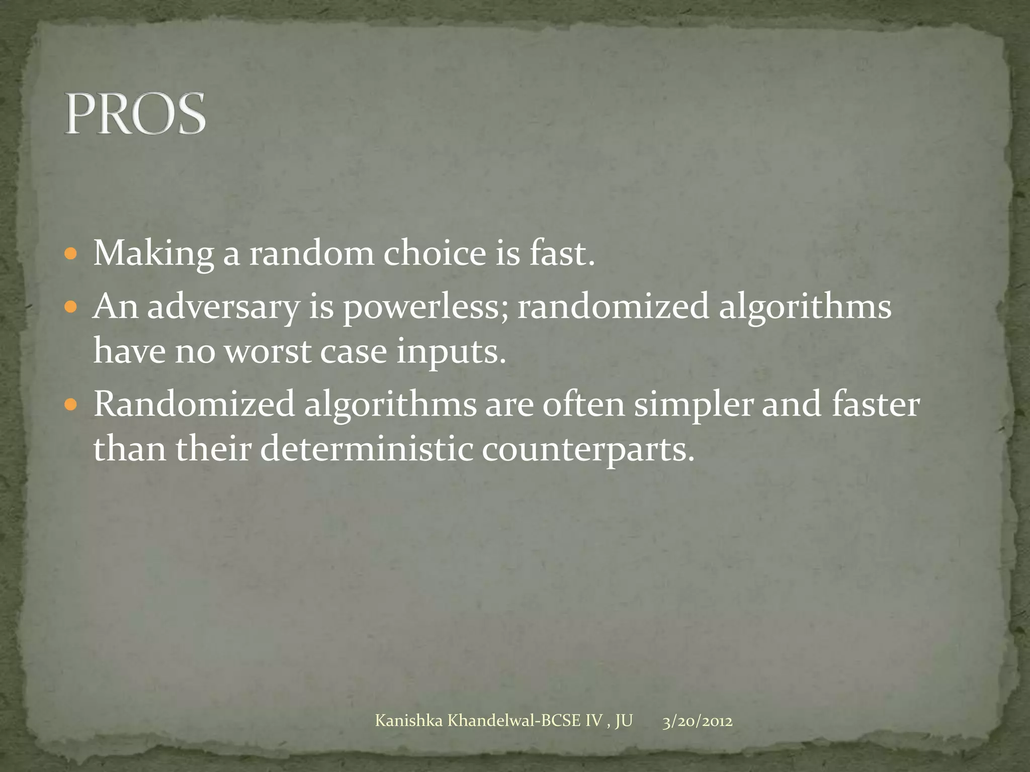  Making a random choice is fast.
 An adversary is powerless; randomized algorithms
  have no worst case inputs.
 Randomized algorithms are often simpler and faster
  than their deterministic counterparts.




                   Kanishka Khandelwal-BCSE IV , JU   3/20/2012
 