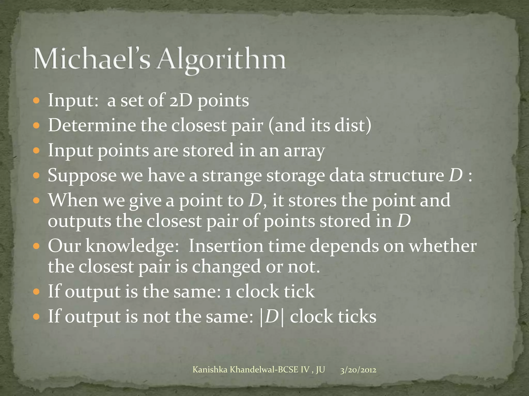 Input: a set of 2D points
 Determine the closest pair (and its dist)
 Input points are stored in an array
 Suppose we have a strange storage data structure D :
 When we give a point to D, it stores the point and
  outputs the closest pair of points stored in D
 Our knowledge: Insertion time depends on whether
  the closest pair is changed or not.
 If output is the same: 1 clock tick
 If output is not the same: |D| clock ticks


                    Kanishka Khandelwal-BCSE IV , JU   3/20/2012
 