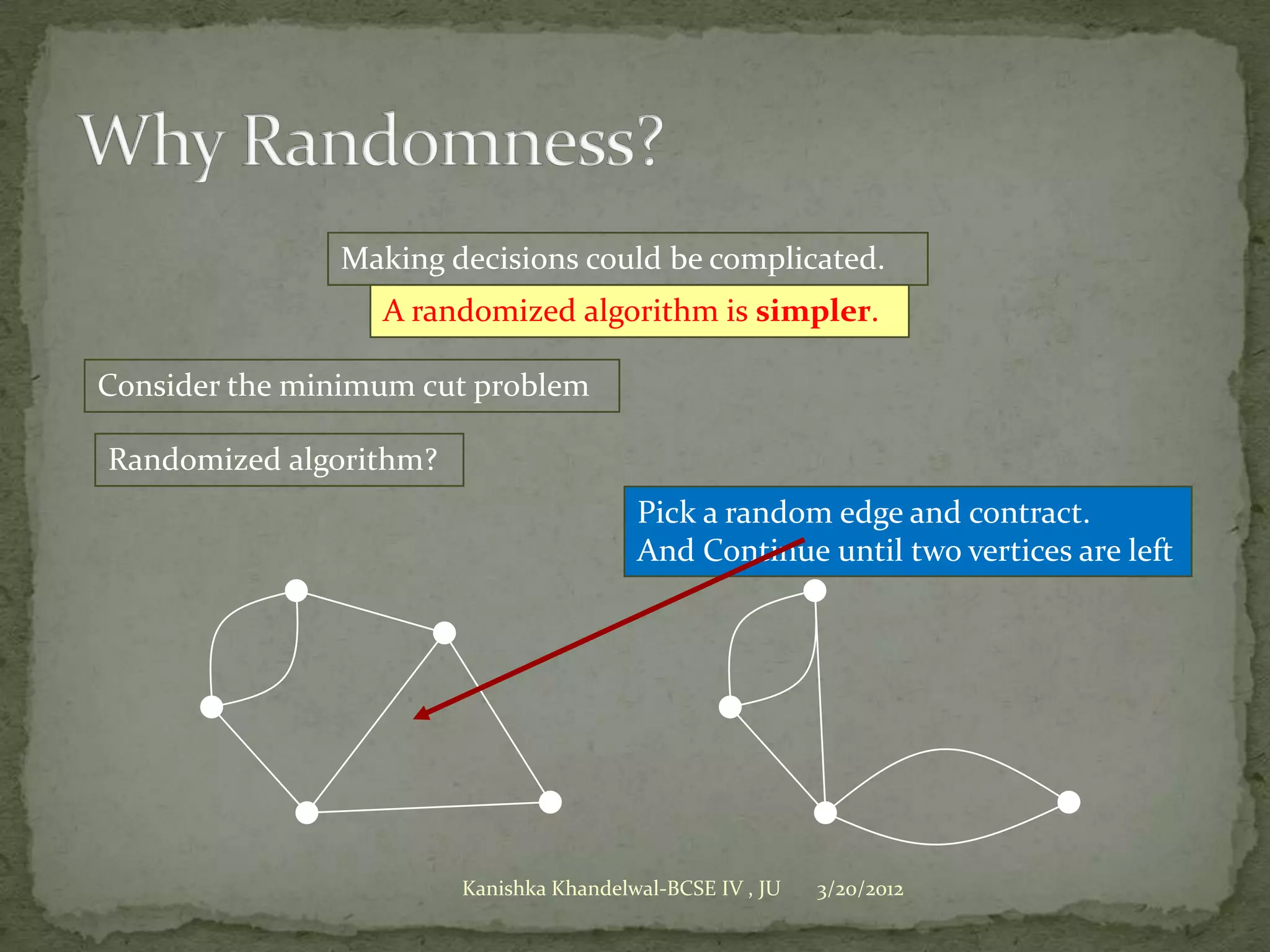 Making decisions could be complicated.
                  A randomized algorithm is simpler.

Consider the minimum cut problem

Randomized algorithm?
                                         Pick a random edge and contract.
                                         And Continue until two vertices are left




                        Kanishka Khandelwal-BCSE IV , JU   3/20/2012
 