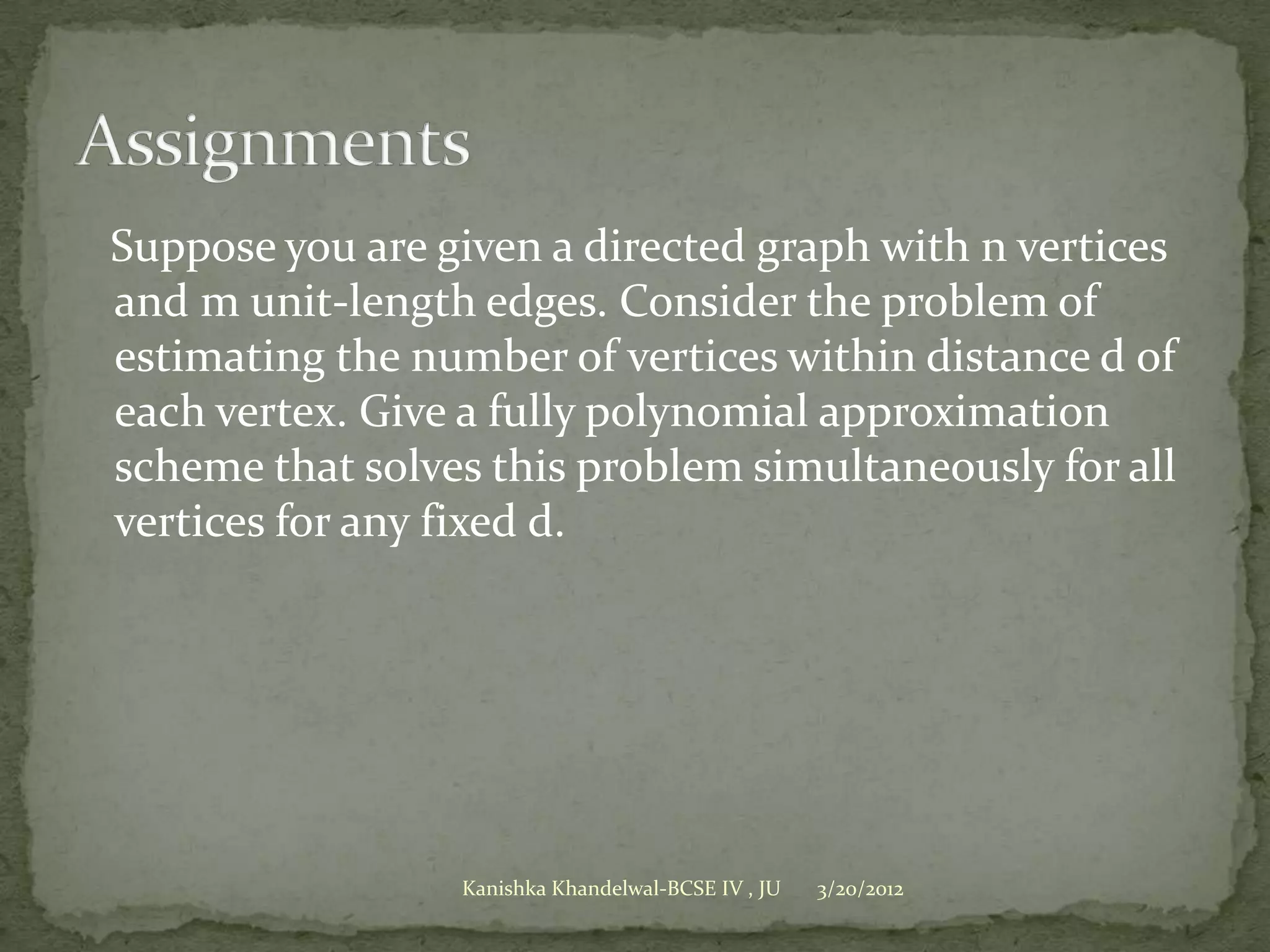 Suppose you are given a directed graph with n vertices
and m unit-length edges. Consider the problem of
estimating the number of vertices within distance d of
each vertex. Give a fully polynomial approximation
scheme that solves this problem simultaneously for all
vertices for any fixed d.




                 Kanishka Khandelwal-BCSE IV , JU   3/20/2012
 