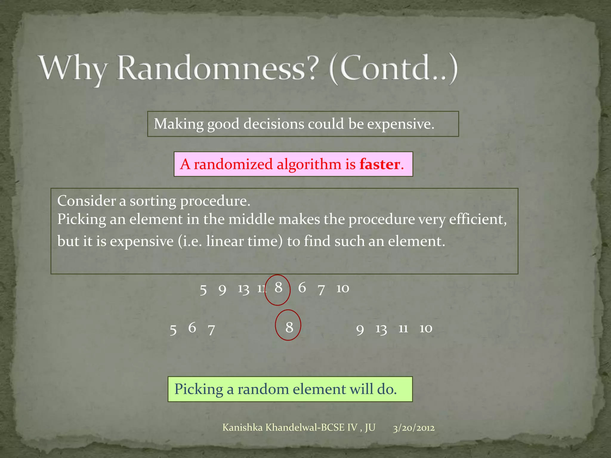 Making good decisions could be expensive.

                  A randomized algorithm is faster.

Consider a sorting procedure.
Picking an element in the middle makes the procedure very efficient,
but it is expensive (i.e. linear time) to find such an element.


                     5 9 13 11 8         6 7 10

                5 6 7                8             9 13 11 10



                 Picking a random element will do.

                        Kanishka Khandelwal-BCSE IV , JU   3/20/2012
 