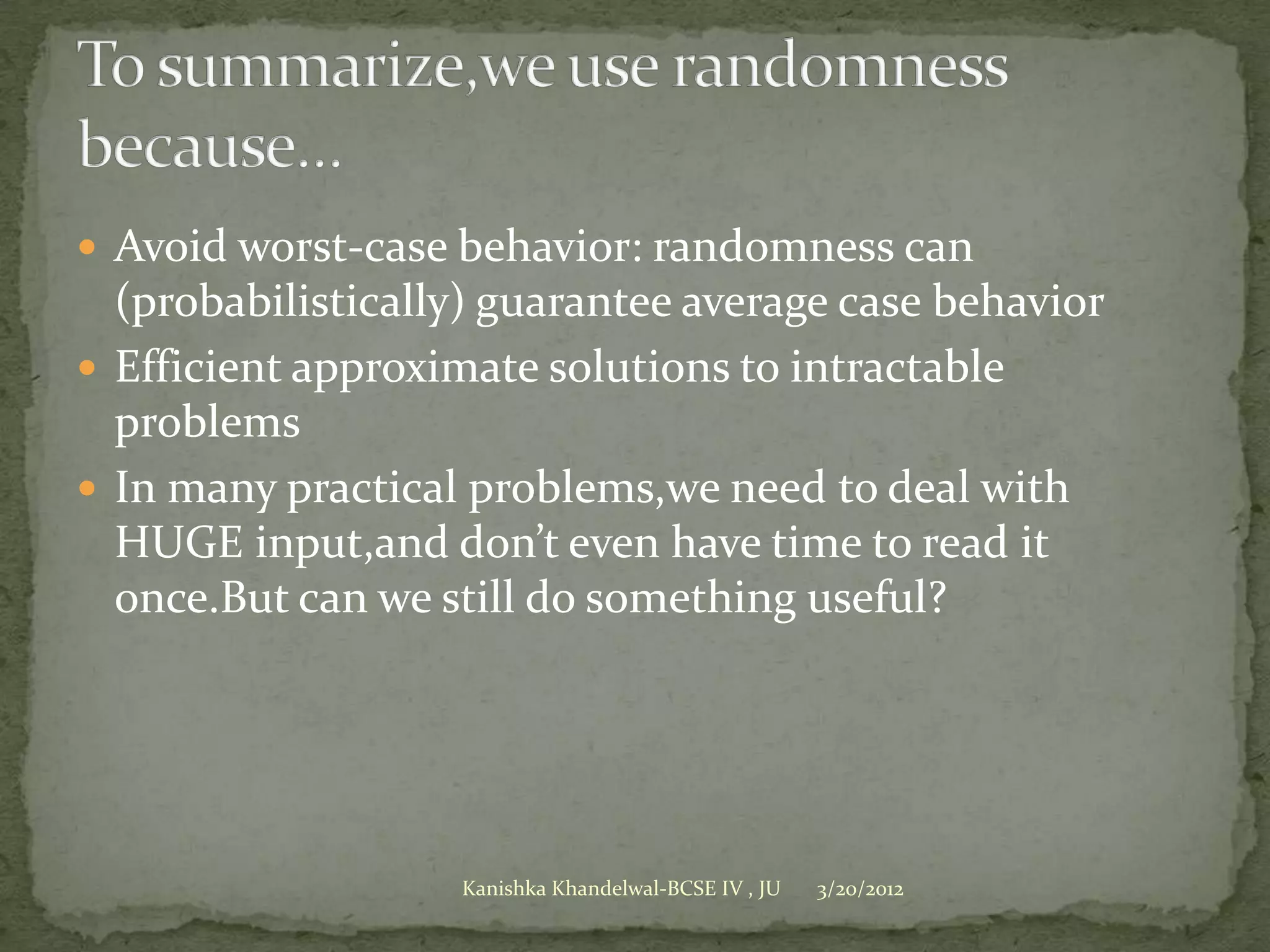  Avoid worst-case behavior: randomness can
  (probabilistically) guarantee average case behavior
 Efficient approximate solutions to intractable
  problems
 In many practical problems,we need to deal with
  HUGE input,and don’t even have time to read it
  once.But can we still do something useful?




                   Kanishka Khandelwal-BCSE IV , JU   3/20/2012
 