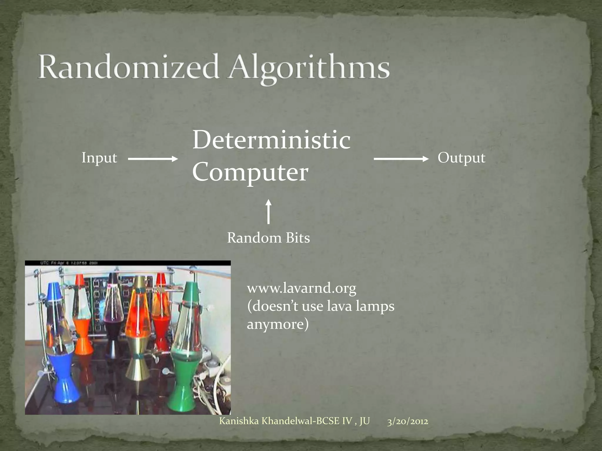 Deterministic
Input                                                    Output
        Computer

           Random Bits


               www.lavarnd.org
               (doesn’t use lava lamps
               anymore)




          Kanishka Khandelwal-BCSE IV , JU   3/20/2012
 