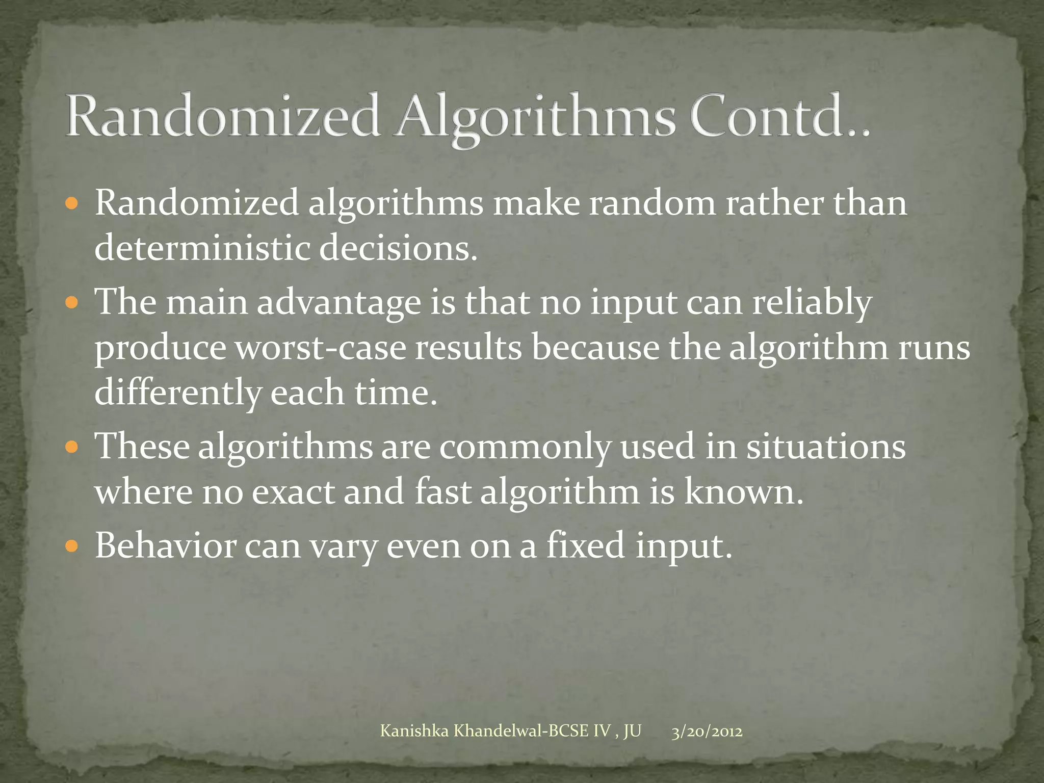  Randomized algorithms make random rather than
  deterministic decisions.
 The main advantage is that no input can reliably
  produce worst-case results because the algorithm runs
  differently each time.
 These algorithms are commonly used in situations
  where no exact and fast algorithm is known.
 Behavior can vary even on a fixed input.




                   Kanishka Khandelwal-BCSE IV , JU   3/20/2012
 