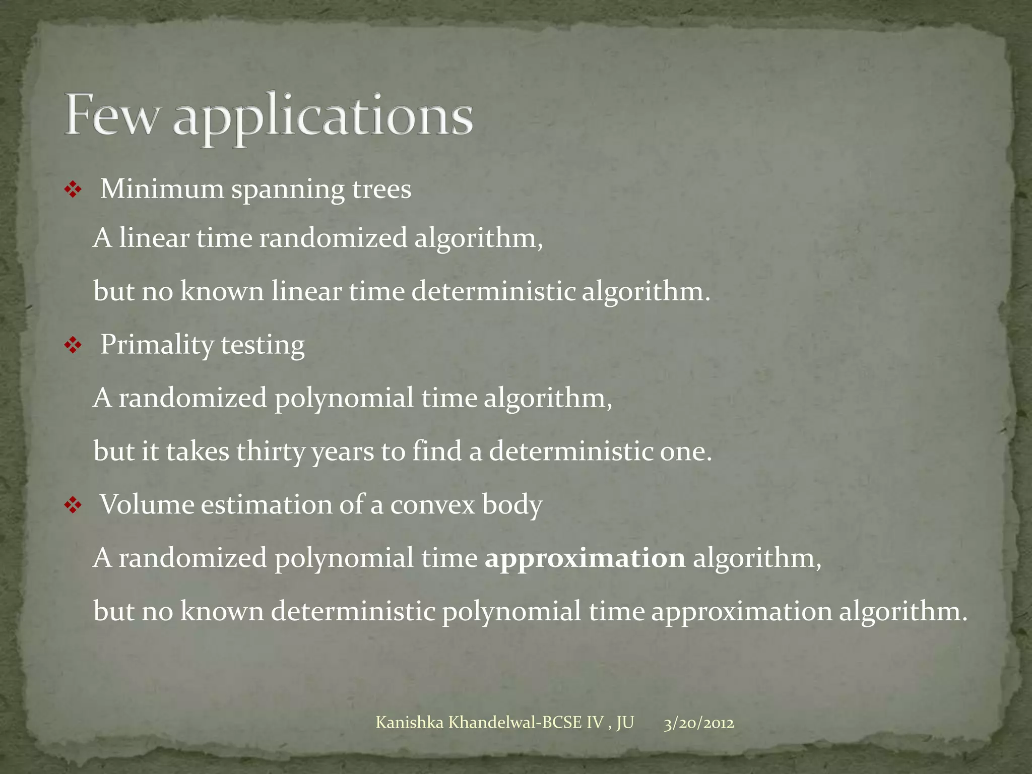  Minimum spanning trees

  A linear time randomized algorithm,
  but no known linear time deterministic algorithm.
 Primality testing

  A randomized polynomial time algorithm,
  but it takes thirty years to find a deterministic one.
 Volume estimation of a convex body

  A randomized polynomial time approximation algorithm,
  but no known deterministic polynomial time approximation algorithm.


                          Kanishka Khandelwal-BCSE IV , JU   3/20/2012
 