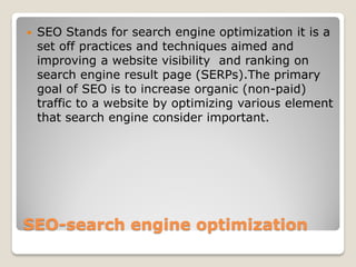 SEO-search engine optimization
 SEO Stands for search engine optimization it is a
set off practices and techniques aimed and
improving a website visibility and ranking on
search engine result page (SERPs).The primary
goal of SEO is to increase organic (non-paid)
traffic to a website by optimizing various element
that search engine consider important.
 