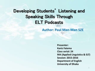1
Author: Paul Man-Man SZE
Developing Students’ Listening and
Speaking Skills Through
ELT Podcasts
Presenter:
Kaniz Fatema
Class serial: 24
MA (Applied Linguistics & ELT)
Session: 2015-2016
Department of English
University of Dhaka
 