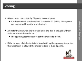 Scoring


 A team must reach exactly 21 points to win a game.
    If a throw would put the team’s score over 21 points, those points




                                                                             MANAGER'S MEETING
      are subtracted from the score instead.

 An instant win is when the thrower lands the disc in the goal without
  assistance from the deflector.
    The opposing team does not get the chance to match.

 If the thrower of deflector is interfered with by the opposing team, the
  throwing team is allowed the choice to take 1, 2, or 3 points.
 