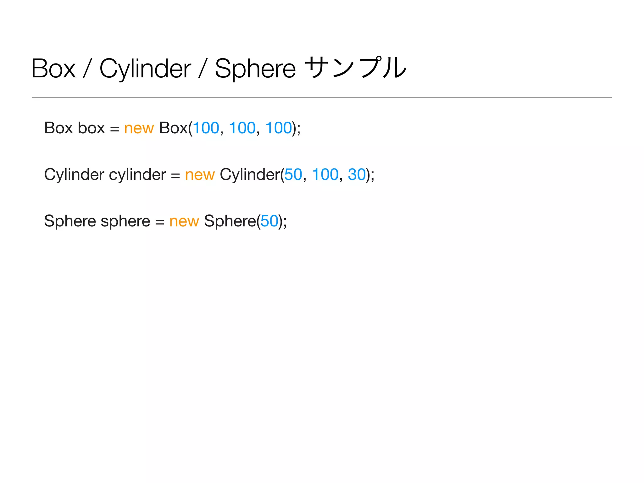 Box / Cylinder / Sphere サンプル
Box box = new Box(100, 100, 100);
Cylinder cylinder = new Cylinder(50, 100, 30);
Sphere sphere = new Sphere(50);
 