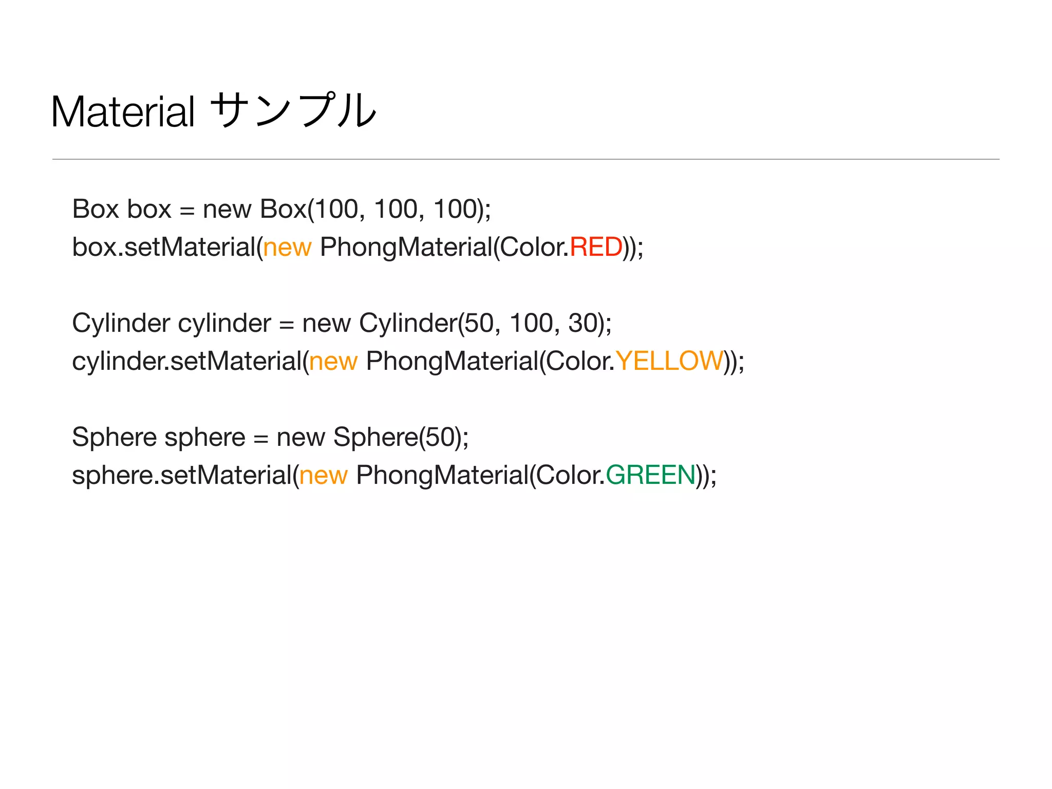 Material サンプル
Box box = new Box(100, 100, 100);
box.setMaterial(new PhongMaterial(Color.RED));
Cylinder cylinder = new Cylinder(50, 100, 30);
cylinder.setMaterial(new PhongMaterial(Color.YELLOW));
Sphere sphere = new Sphere(50);
sphere.setMaterial(new PhongMaterial(Color.GREEN));
 