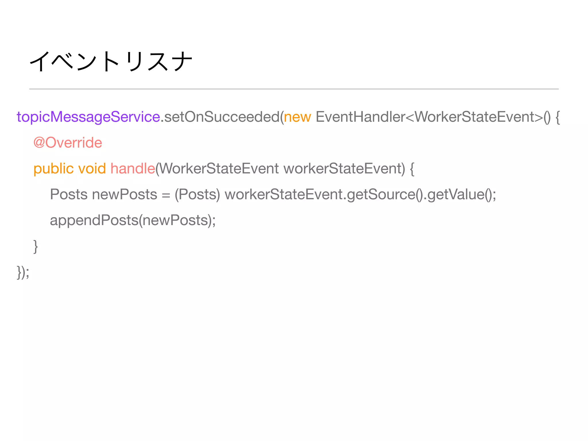 イベントリスナ
topicMessageService.setOnSucceeded(new EventHandler<WorkerStateEvent>() {
@Override
public void handle(WorkerStateEvent workerStateEvent) {
Posts newPosts = (Posts) workerStateEvent.getSource().getValue();
appendPosts(newPosts);
}
});
 