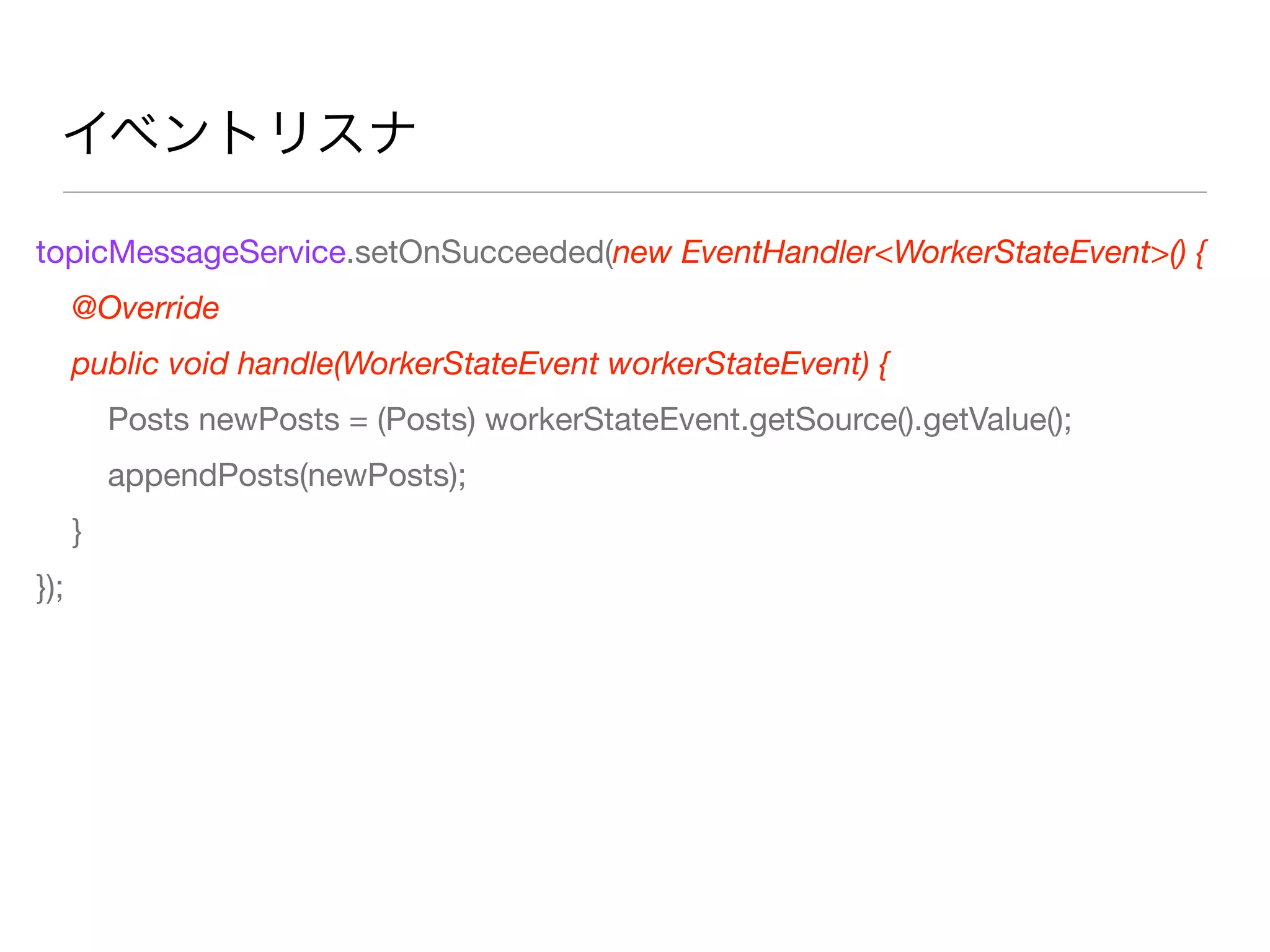 イベントリスナ
topicMessageService.setOnSucceeded(new EventHandler<WorkerStateEvent>() {
@Override
public void handle(WorkerStateEvent workerStateEvent) {
Posts newPosts = (Posts) workerStateEvent.getSource().getValue();
appendPosts(newPosts);
}
});
 