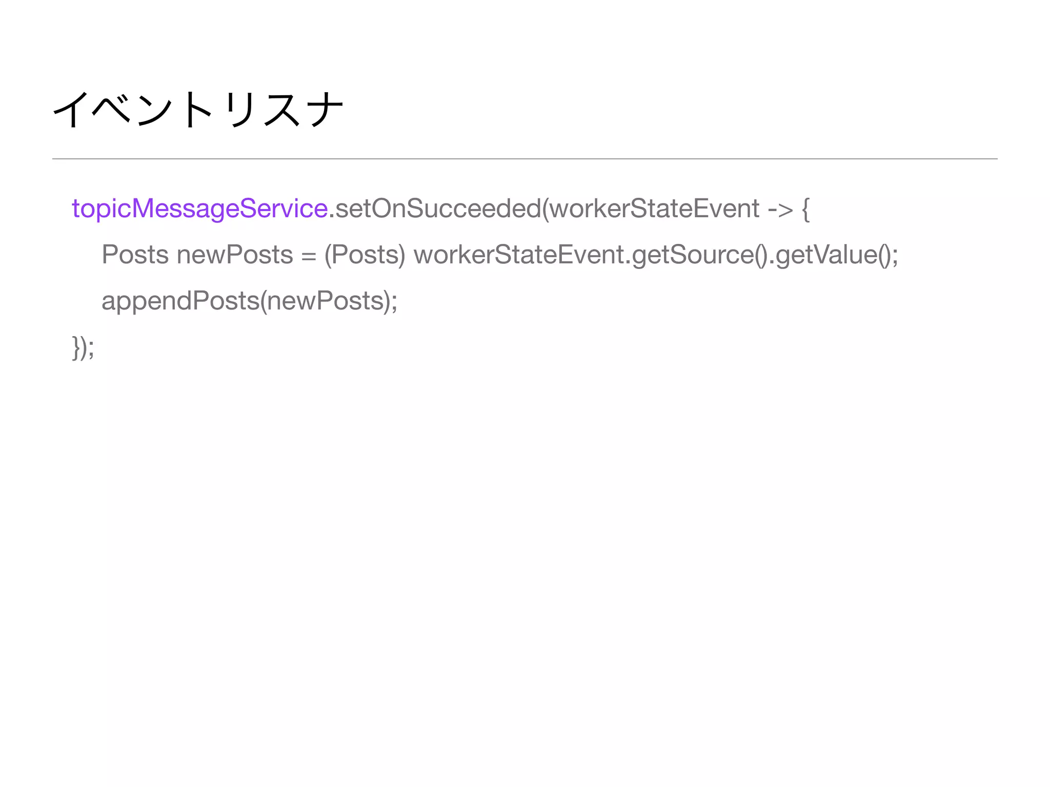 イベントリスナ
topicMessageService.setOnSucceeded(workerStateEvent -> {
Posts newPosts = (Posts) workerStateEvent.getSource().getValue();
appendPosts(newPosts);
});
 