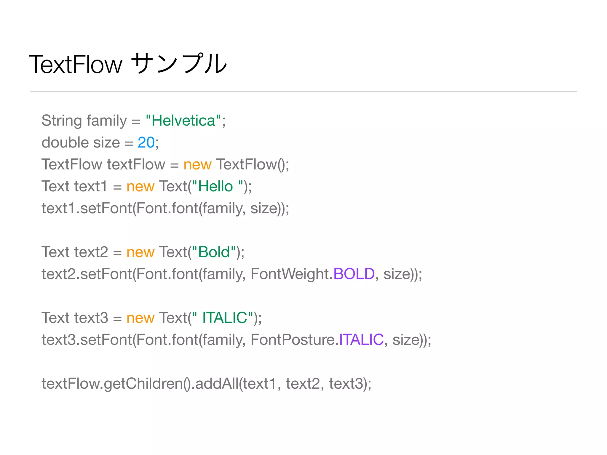 TextFlow サンプル
String family = "Helvetica";
double size = 20;
TextFlow textFlow = new TextFlow();
Text text1 = new Text("Hello ");
text1.setFont(Font.font(family, size));
Text text2 = new Text("Bold");
text2.setFont(Font.font(family, FontWeight.BOLD, size));
Text text3 = new Text(" ITALIC");
text3.setFont(Font.font(family, FontPosture.ITALIC, size));
textFlow.getChildren().addAll(text1, text2, text3);
 