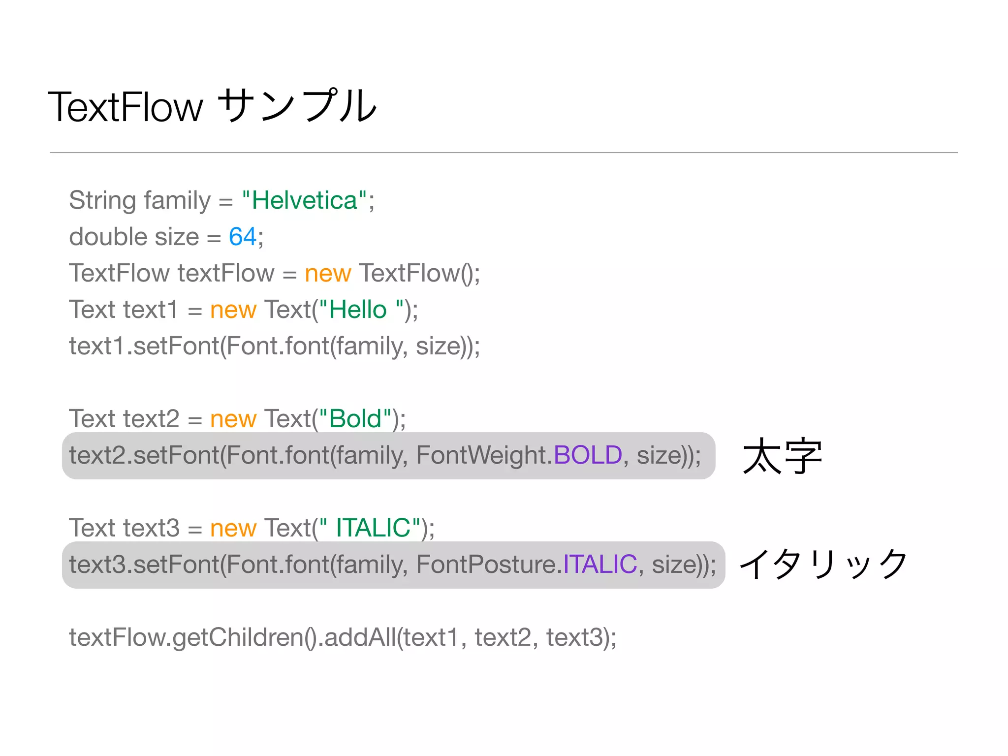 TextFlow サンプル
String family = "Helvetica";
double size = 64;
TextFlow textFlow = new TextFlow();
Text text1 = new Text("Hello ");
text1.setFont(Font.font(family, size));
Text text2 = new Text("Bold");
text2.setFont(Font.font(family, FontWeight.BOLD, size));
Text text3 = new Text(" ITALIC");
text3.setFont(Font.font(family, FontPosture.ITALIC, size));
textFlow.getChildren().addAll(text1, text2, text3);
太字
イタリック
 