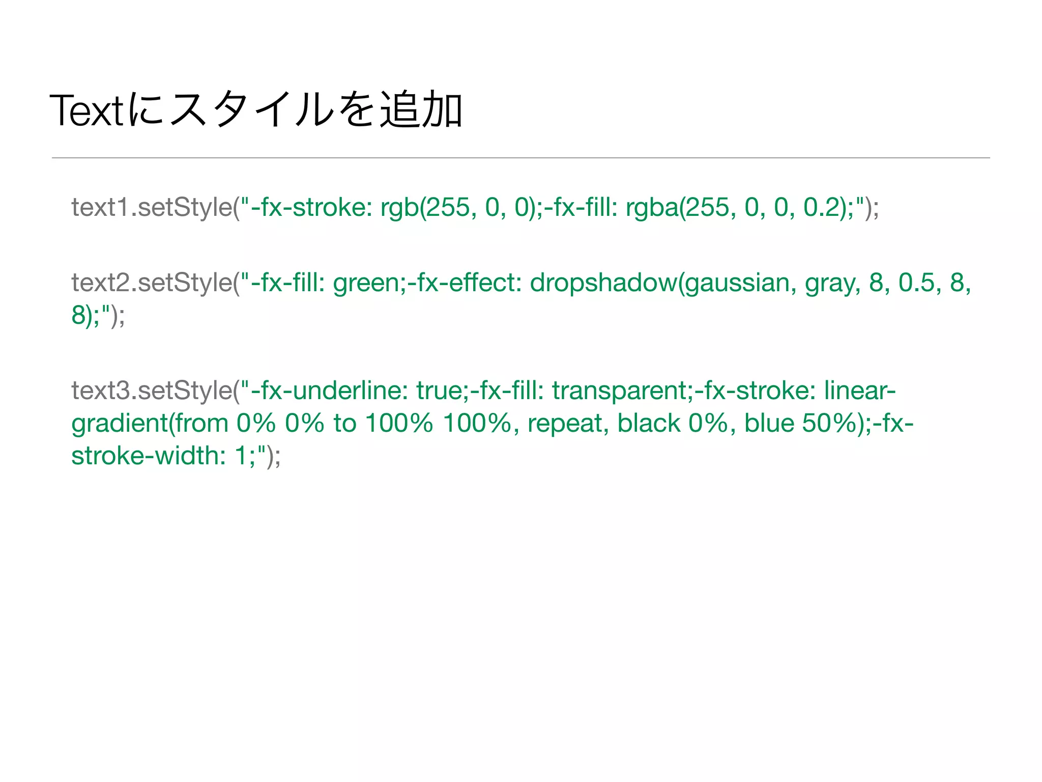 Textにスタイルを追加
text1.setStyle("-fx-stroke: rgb(255, 0, 0);-fx-ﬁll: rgba(255, 0, 0, 0.2);");
text2.setStyle("-fx-ﬁll: green;-fx-eﬀect: dropshadow(gaussian, gray, 8, 0.5, 8,
8);");
text3.setStyle("-fx-underline: true;-fx-ﬁll: transparent;-fx-stroke: linear-
gradient(from 0% 0% to 100% 100%, repeat, black 0%, blue 50%);-fx-
stroke-width: 1;");
 
