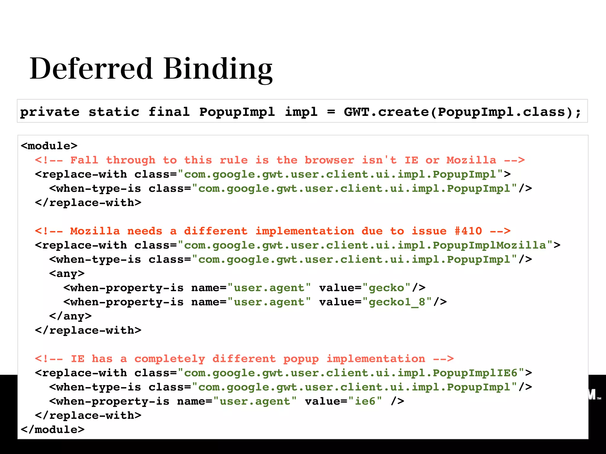private static final PopupImpl impl = GWT.create(PopupImpl.class);

<module>
  <!-- Fall through to this rule is the browser isn't IE or Mozilla -->
  <replace-with class="com.google.gwt.user.client.ui.impl.PopupImpl">
    <when-type-is class="com.google.gwt.user.client.ui.impl.PopupImpl"/>
  </replace-with>

    <!-- Mozilla needs a different implementation due to issue #410 -->
    <replace-with class="com.google.gwt.user.client.ui.impl.PopupImplMozilla">
      <when-type-is class="com.google.gwt.user.client.ui.impl.PopupImpl"/>
      <any>
        <when-property-is name="user.agent" value="gecko"/>
        <when-property-is name="user.agent" value="gecko1_8"/>
      </any>
    </replace-with>

  <!-- IE has a completely different popup implementation -->
  <replace-with class="com.google.gwt.user.client.ui.impl.PopupImplIE6">
    <when-type-is class="com.google.gwt.user.client.ui.impl.PopupImpl"/>
    <when-property-is name="user.agent" value="ie6" />
  </replace-with>
</module>
 