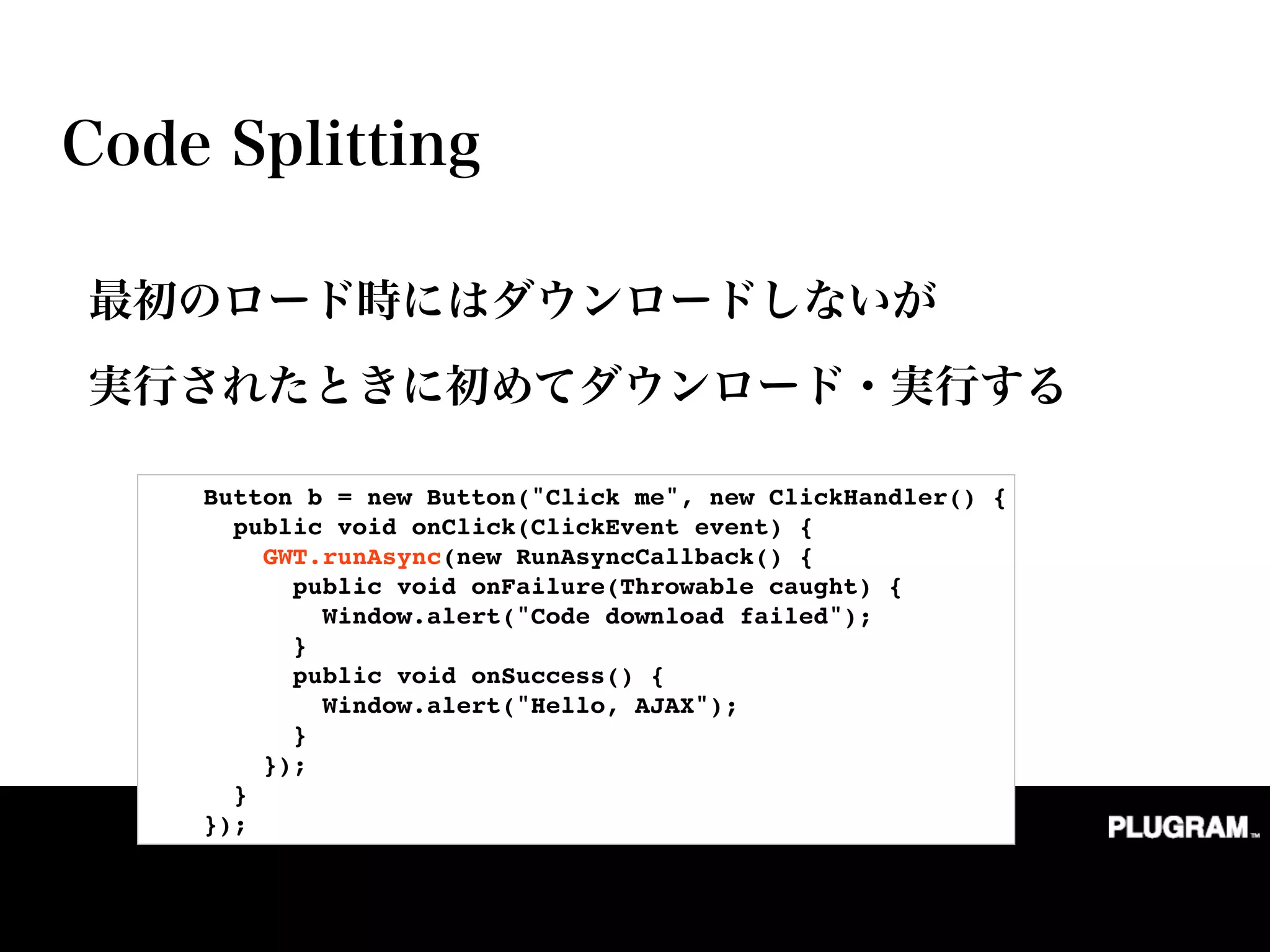         Button b = new Button("Click me", new ClickHandler() {
          public void onClick(ClickEvent event) {
            GWT.runAsync(new RunAsyncCallback() {
              public void onFailure(Throwable caught) {
                Window.alert("Code download failed");
              }
              public void onSuccess() {
                Window.alert("Hello, AJAX");
              }
            });
          }
        });
 