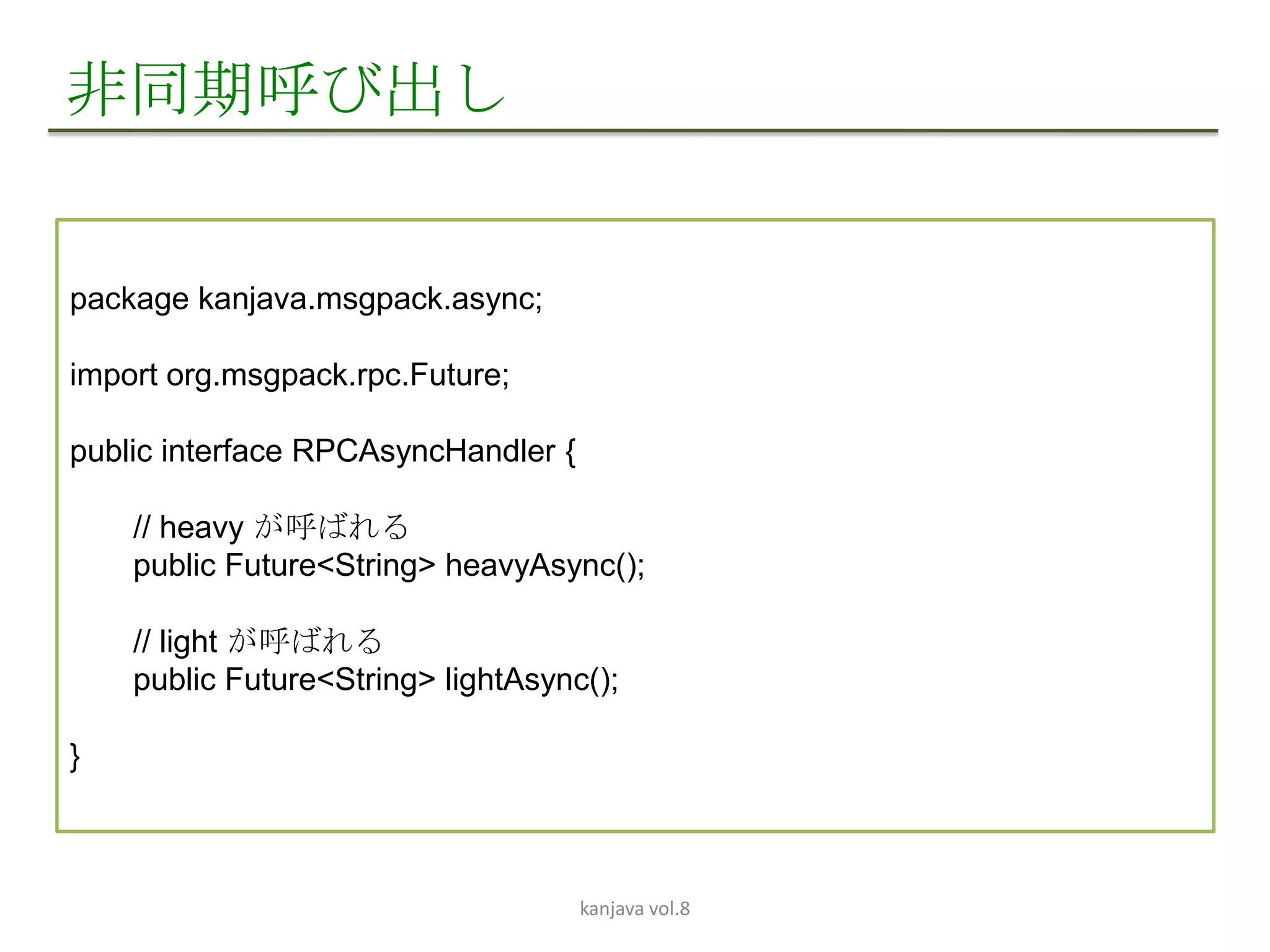非同期呼び出し


package kanjava.msgpack.async;

import org.msgpack.rpc.Future;

public interface RPCAsyncHandler {

    // heavy が呼ばれる
    public Future<String> heavyAsync();

    // light が呼ばれる
    public Future<String> lightAsync();

}



                                     kanjava vol.8
 