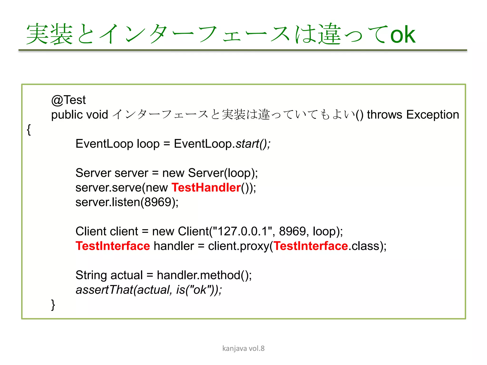実装とインターフェースは違ってok

    @Test
    public void インターフェースと実装は違っていてもよい() throws Exception
{
        EventLoop loop = EventLoop.start();

        Server server = new Server(loop);
        server.serve(new TestHandler());
        server.listen(8969);

        Client client = new Client("127.0.0.1", 8969, loop);
        TestInterface handler = client.proxy(TestInterface.class);

        String actual = handler.method();
        assertThat(actual, is("ok"));
    }


                                   kanjava vol.8
 