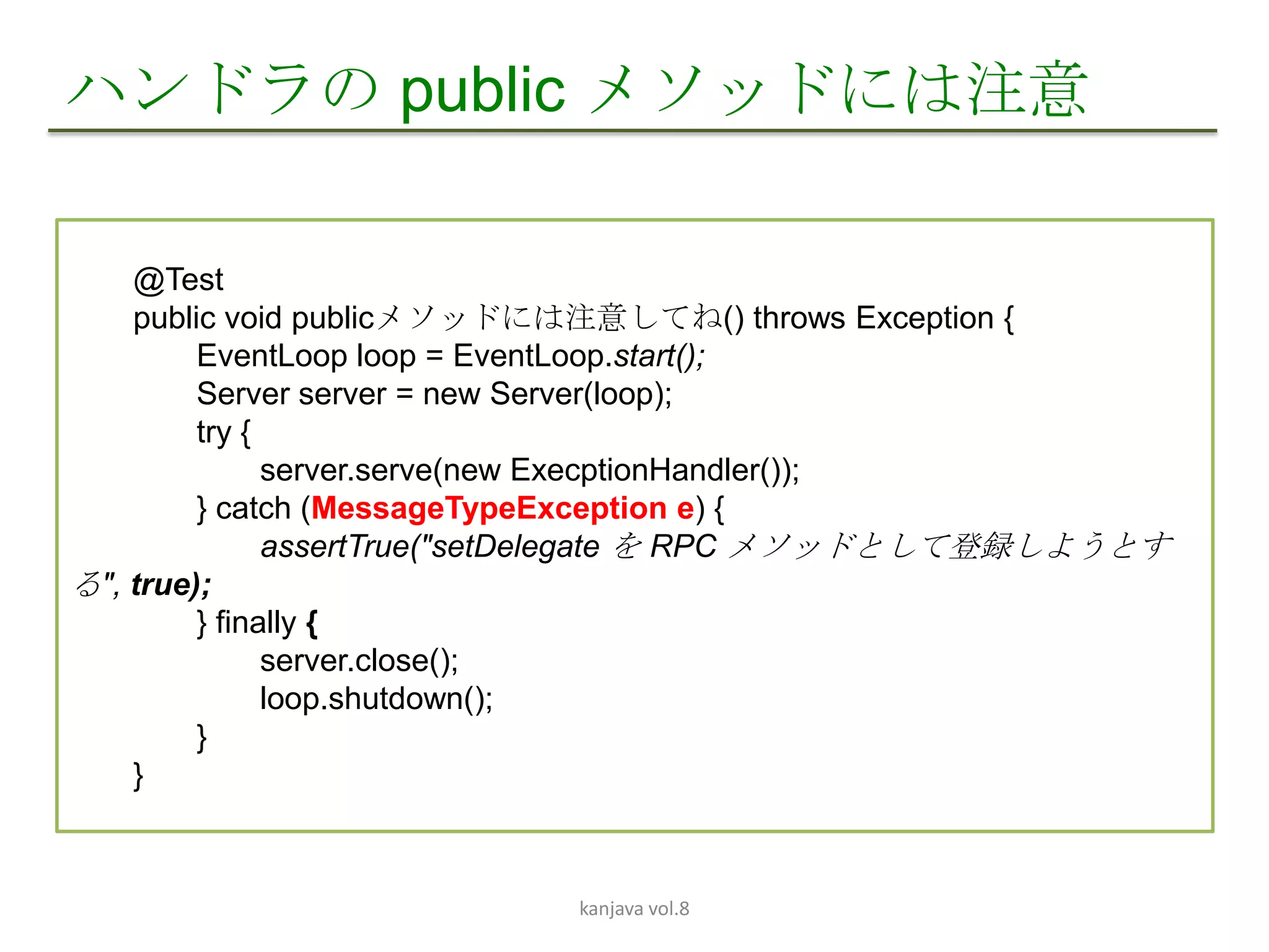 ハンドラの public メソッドには注意

    @Test
    public void publicメソッドには注意してね() throws Exception {
         EventLoop loop = EventLoop.start();
         Server server = new Server(loop);
         try {
               server.serve(new ExecptionHandler());
         } catch (MessageTypeException e) {
               assertTrue("setDelegate を RPC メソッドとして登録しようとす
る", true);
         } finally {
               server.close();
               loop.shutdown();
         }
    }



                           kanjava vol.8
 