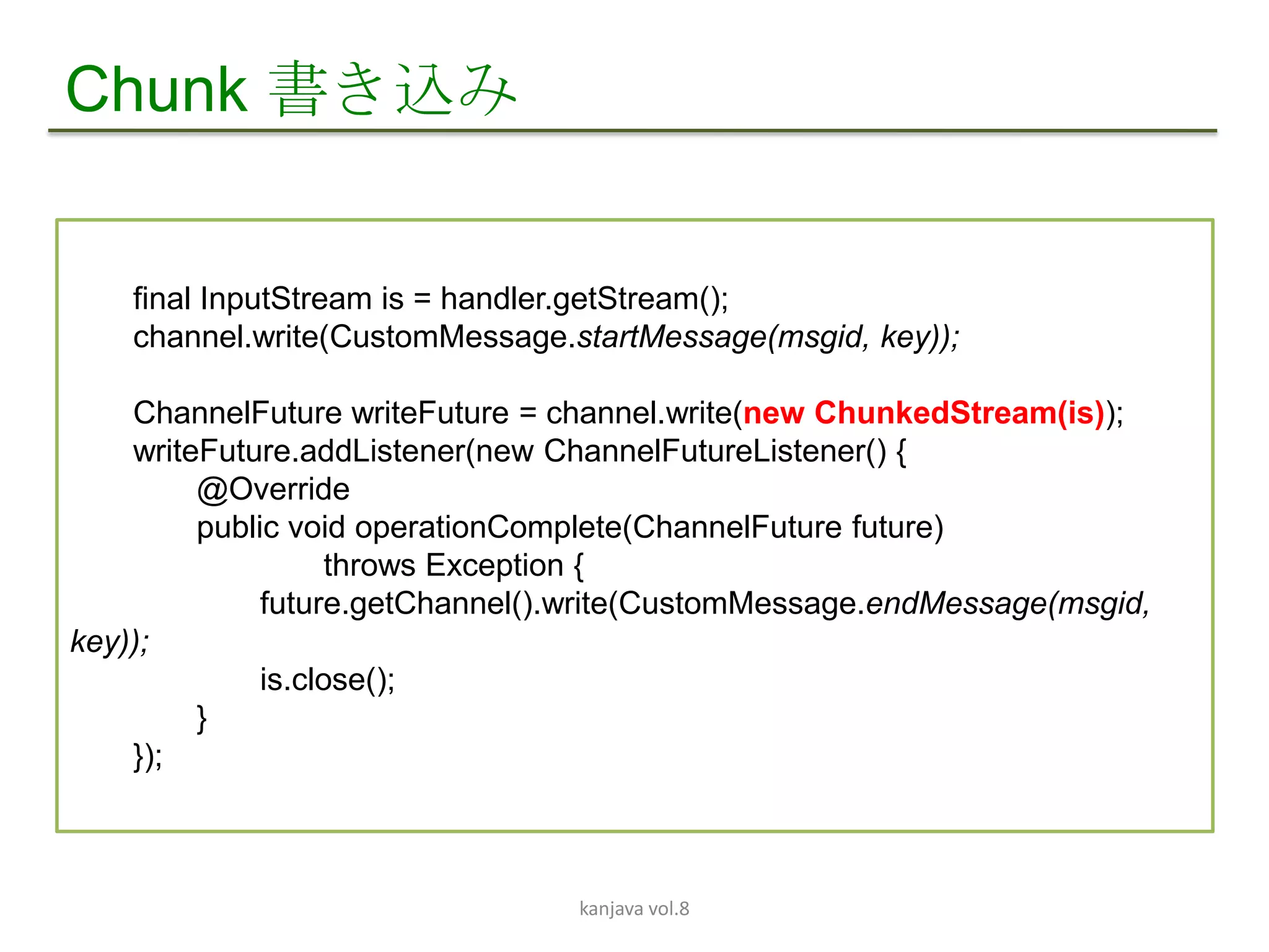 Chunk 書き込み


    final InputStream is = handler.getStream();
    channel.write(CustomMessage.startMessage(msgid, key));

    ChannelFuture writeFuture = channel.write(new ChunkedStream(is));
    writeFuture.addListener(new ChannelFutureListener() {
         @Override
         public void operationComplete(ChannelFuture future)
                    throws Exception {
              future.getChannel().write(CustomMessage.endMessage(msgid,
key));
              is.close();
         }
    });



                                 kanjava vol.8
 