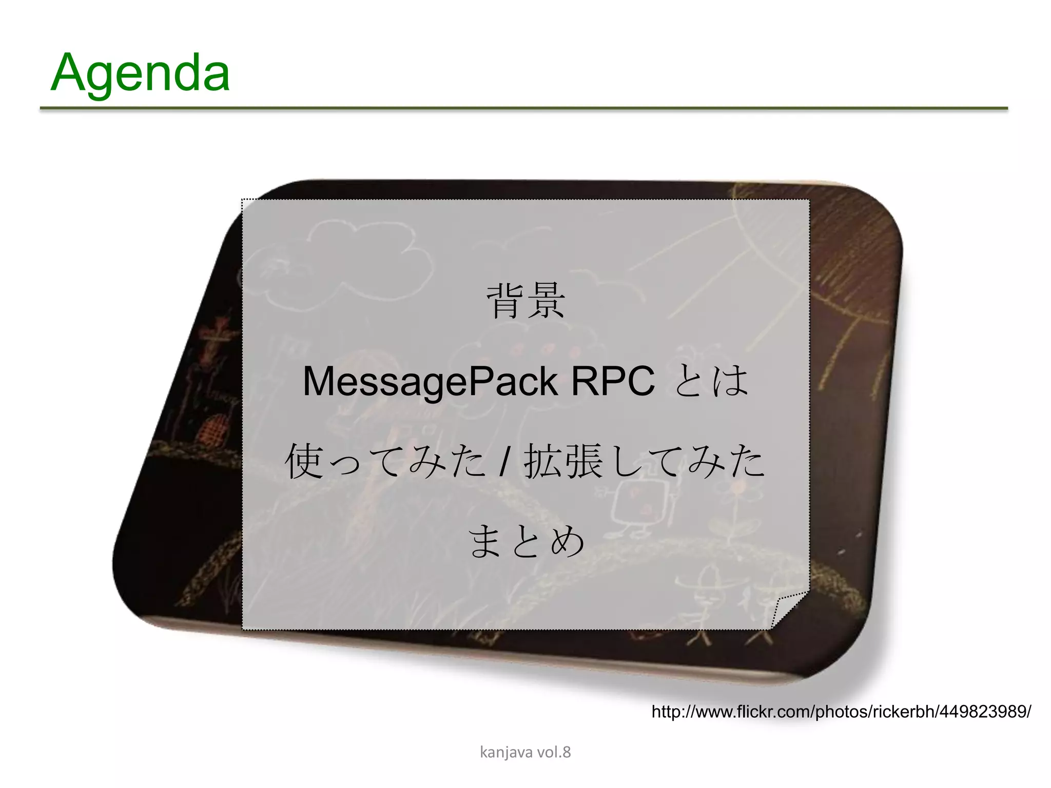 Agenda



                背景
         MessagePack RPC とは
         使ってみた / 拡張してみた
               まとめ


                                http://www.flickr.com/photos/rickerbh/449823989/

                kanjava vol.8
 