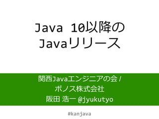 Java 10以降の
Javaリリース
関西Javaエンジニアの会 /
ポノス株式会社
阪田 浩一 @jyukutyo
#kanjava
 
