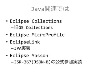 Java関連では
• Eclipse Collections
–旧GS Collections
• Eclipse MicroProfile
• EclipseLink
–JPA実装
• Eclipse Yasson
–JSR-367(JSON-B)の公式参照実装
 
