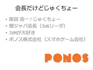 会長だけどじゅくちょー
• 阪田 浩一 / じゅくちょー
• 関ジャバ会長（JUGリーダ）
• JVMが大好き
• ポノス株式会社（スマホゲーム会社）
 