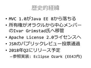 歴史的経緯
• MVC 1.0がJava EE 8から落ちる
• 所有権がオラクルから中心メンバー
のIvar Grimstad氏へ移管
• Apache License 2.0ライセンスへ
• JSRのパブリックレビュー投票通過
• 2018年Q2にリリース予定
–参照実装: Eclipse Ozark (EE4J内)
 