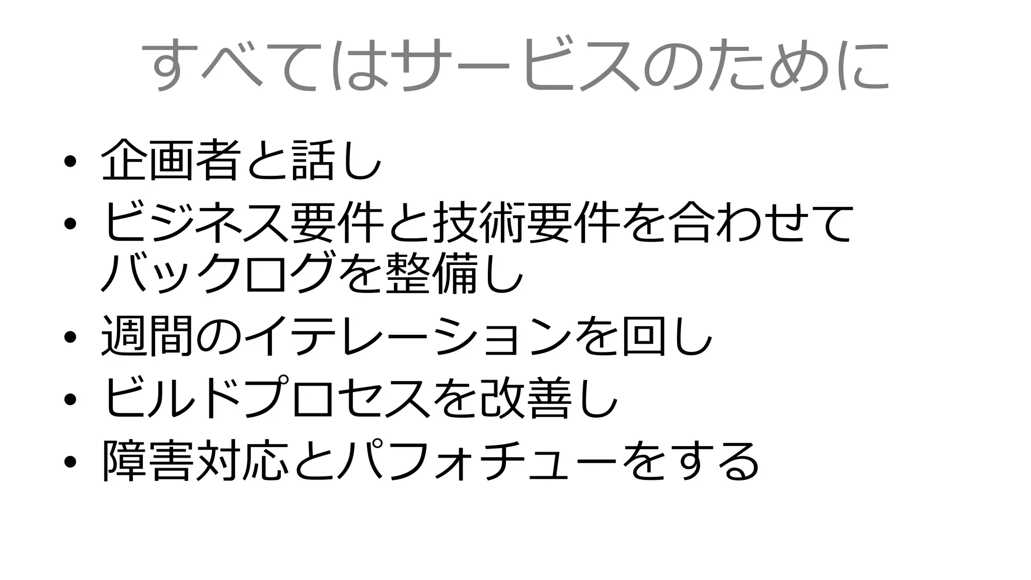 すべてはサービスのために
• 企画者と話し
• ビジネス要件と技術要件を合わせて
バックログを整備し
• 週間のイテレーションを回し
• ビルドプロセスを改善し
• 障害対応とパフォチューをする
 