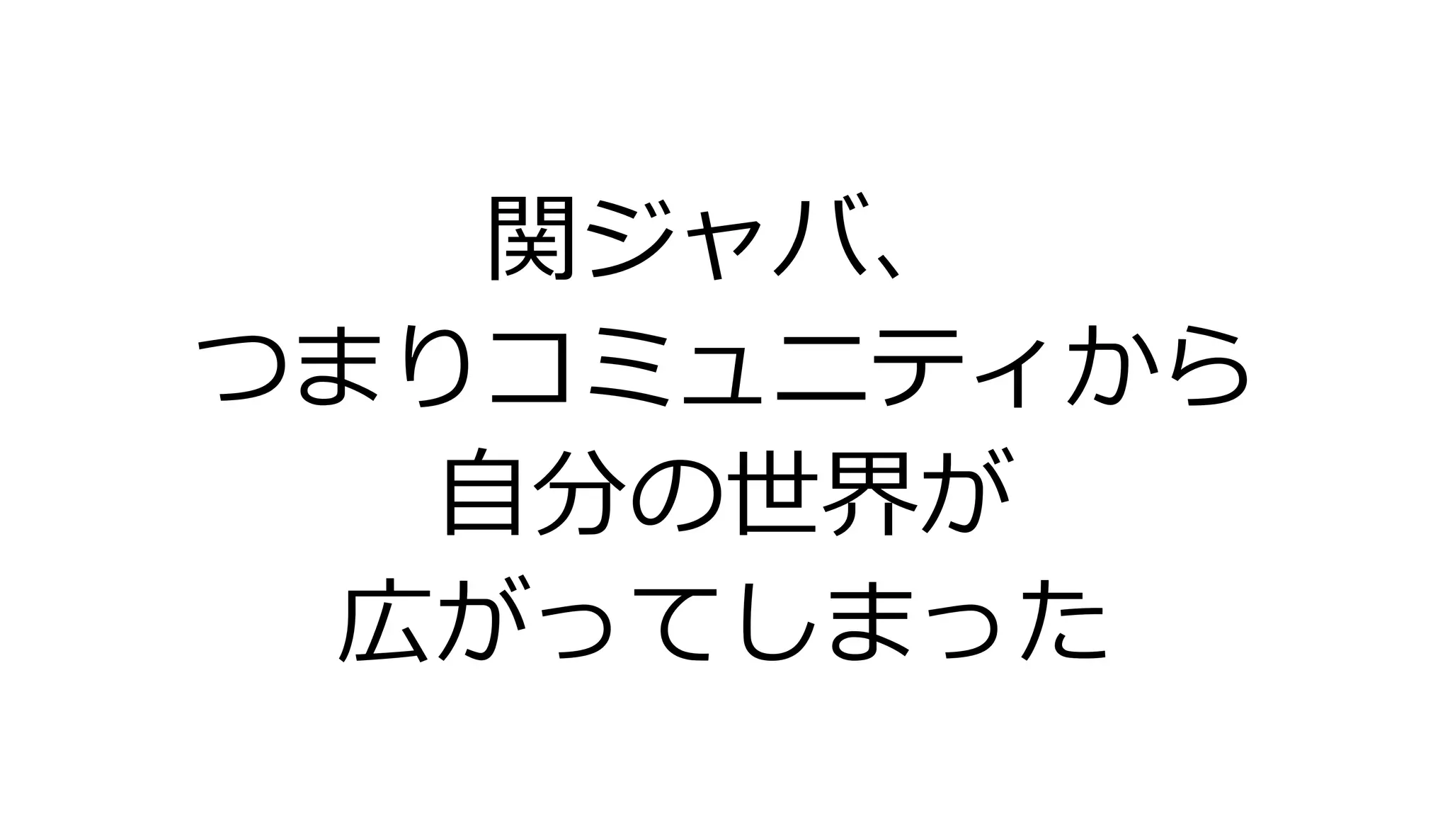 関ジャバ、
つまりコミュニティから
自分の世界が
広がってしまった
 