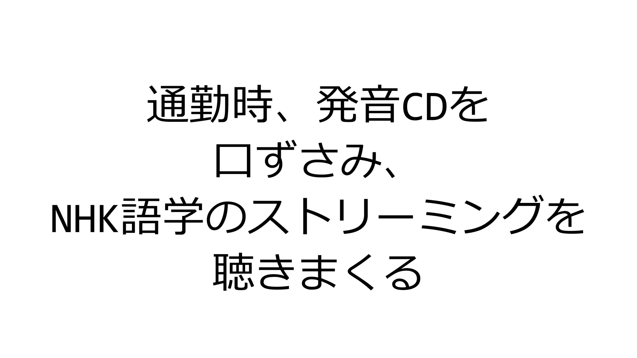 通勤時、発音CDを
口ずさみ、
NHK語学のストリーミングを
聴きまくる
 