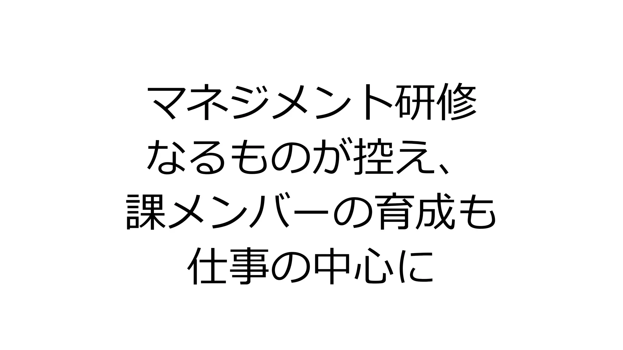 マネジメント研修
なるものが控え、
課メンバーの育成も
仕事の中心に
 