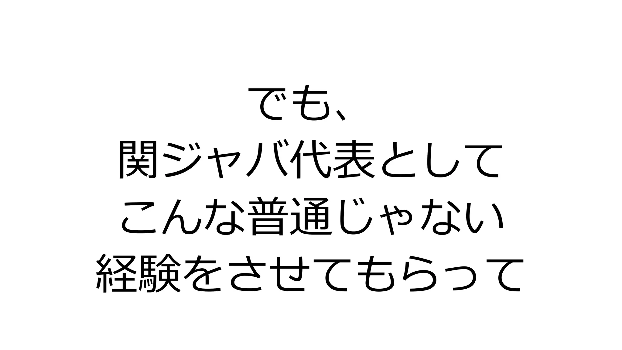 でも、
関ジャバ代表として
こんな普通じゃない
経験をさせてもらって
 