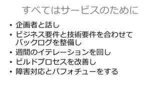 すべてはサービスのために
&bull; 企画者と話し
&bull; ビジネス要件と技術要件を合わせて
バックログを整備し
&bull; 週間のイテレーションを回し
&bull; ビルドプロセスを改善し
&bull; 障害対応とパフォチューをする
 
