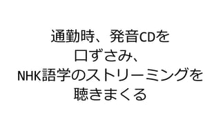 通勤時、発音CDを
口ずさみ、
NHK語学のストリーミングを
聴きまくる
 