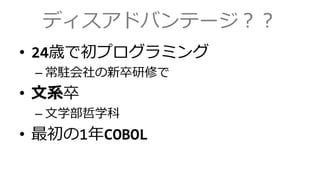 ディスアドバンテージ？？
&bull; 24歳で初プログラミング
&ndash; 常駐会社の新卒研修で
&bull; 文系卒
&ndash; 文学部哲学科
&bull; 最初の1年COBOL
 