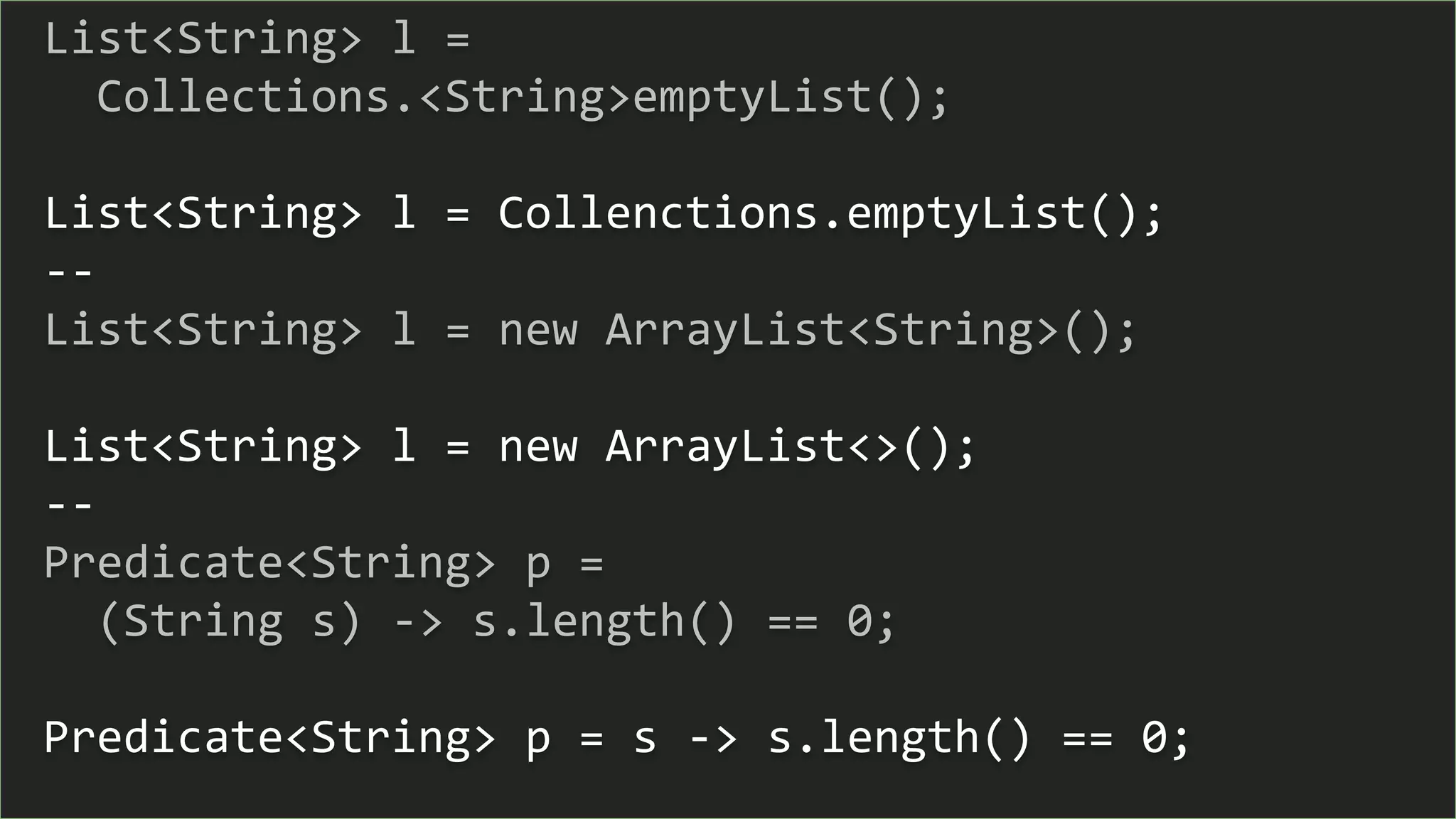 List<String> l =
Collections.<String>emptyList();
List<String> l = Collenctions.emptyList();
--
List<String> l = new ArrayList<String>();
List<String> l = new ArrayList<>();
--
Predicate<String> p =
(String s) -> s.length() == 0;
Predicate<String> p = s -> s.length() == 0;
 